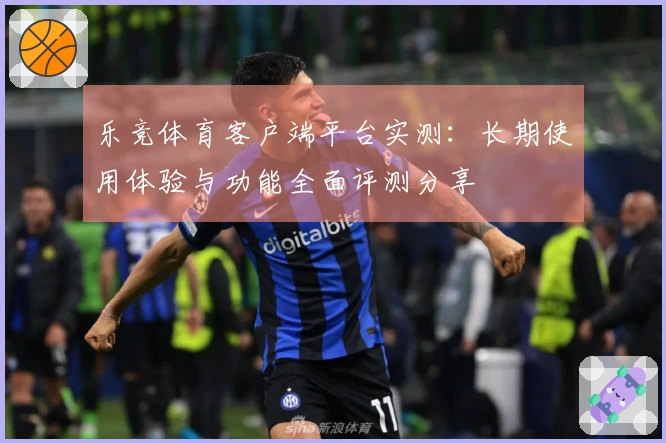 乐竞体育客户端平台实测：长期使用体验与功能全面评测分享