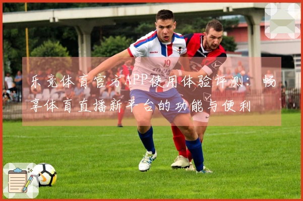 乐竞体育官方APP使用体验评测：畅享体育直播新平台的功能与便利