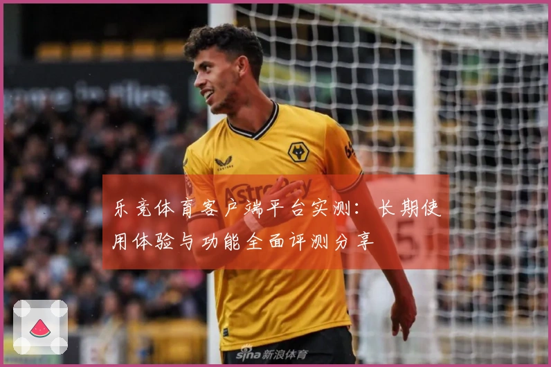 乐竞体育客户端平台实测：长期使用体验与功能全面评测分享